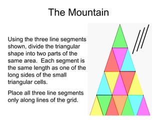 The Mountain

Using the three line segments
shown, divide the triangular
shape into two parts of the
same area. Each segment is
the same length as one of the
long sides of the small
triangular cells.
Place all three line segments
only along lines of the grid.
 