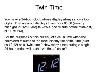 Twin Time
You have a 24-hour clock whose display always shows four
digits. That means it displays times from 00:00 (exactly
midnight, or 12:00 AM) to 23:59 (one minute before midnight,
or 11:59 PM).
For the purposes of this puzzle, let’s call a time when the
hours and minutes of the clock display the same time (such
as 12:12) as a “twin time.” How many times during a single
24-hour period will such “twin times” occur?
 