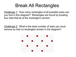 Break All Rectangles
Challenge 1: How many rectangles of all possible sizes can
you find in this diagram? Rectangles are found by locating
four dots that lie at the rectangle’s corners.


Challenge 2: What is the least number of stars you must
remove so that no rectangles remain in the diagram?
 