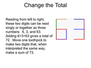 Change the Total

Reading from left to right,
these two digits can be read
singly or together as three
numbers: 6, 3, and 63.
Adding 6+3+63 gives a total of
72. Move one toothpick to
make two digits that, when
interpreted the same way,
make a sum of 73.
 
