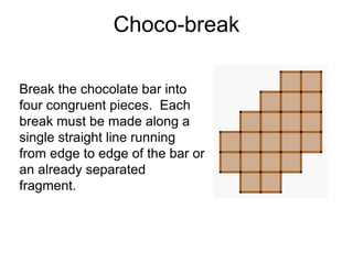 Choco-break

Break the chocolate bar into
four congruent pieces. Each
break must be made along a
single straight line running
from edge to edge of the bar or
an already separated
fragment.
 