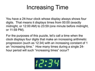 Increasing Time
You have a 24-hour clock whose display always shows four
digits. That means it displays times from 00:00 (exactly
midnight, or 12:00 AM) to 23:59 (one minute before midnight,
or 11:59 PM).
For the purposes of this puzzle, let’s call a time when the
clock displays four digits that make an increasing arithmetic
progression (such as 12:34) with an increasing constant of 1
an “increasing time.” How many times during a single 24-
hour period will such “increasing times” occur?
 