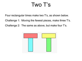 Two T’s
Four rectangular times make two T’s, as shown below.
Challenge 1: Moving the fewest pieces, make three T’s.
Challenge 2: The same as above, but make four T’s.
 