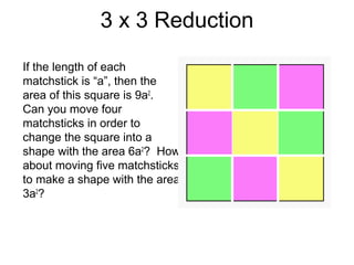 3 x 3 Reduction
If the length of each
matchstick is “a”, then the
area of this square is 9a2.
Can you move four
matchsticks in order to
change the square into a
shape with the area 6a2? How
about moving five matchsticks
to make a shape with the area
3a2?
 