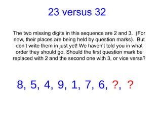 23 versus 32
The two missing digits in this sequence are 2 and 3. (For
now, their places are being held by question marks). But
 don’t write them in just yet! We haven’t told you in what
 order they should go. Should the first question mark be
replaced with 2 and the second one with 3, or vice versa?




 8, 5, 4, 9, 1, 7, 6, ?, ?
 