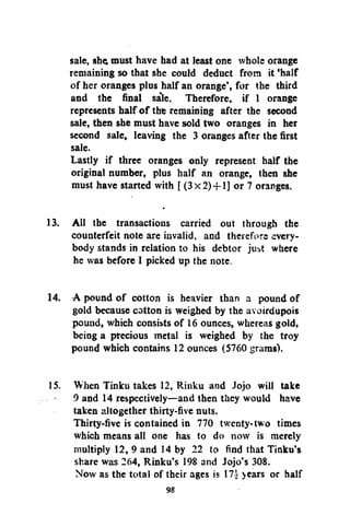 sale, she; must have had at least one whole orange
remaining so that she could deduct from it 'half
of her oranges plus half an orange', for the third
and the final sa'le. Therefore, if 1 orange
represents half of the remaining after the second
sale, then she must have sold two oranges in her
second sale, leaving the 3 oranges after the first
sale.
Lastly if three oranges only represent half the
original number, plus half an orange, then she
must have started with [ (3x2)+1] or 7 oranges.
13. All the transactions carried out through the
counterfeit note are invalid, and therefore everybody stands in relation to his debtor just where
he was before I picked up the note.
14. A pound of cotton is heavier than a pound of
gold because cotton is weighed by the avoirdupois
pound, which consists of 16 ounces, whereas gold,
being a precious metal is weighed by the troy
pound which contains 12 ounces (5760 grams).
15. When Tinku takes 12, Rinku and Jojo will take
9 and 14 respectively—and then they would have
taken altogether thirty-five nuts.
Thirty-five is contained in 770 twenty-two times
which means all one has to do now is merely
multiply 12, 9 and 14 by 22 to find that Tinku's
share was 264, Rinku's 198 and Jojo's 308.
Now as the total of their ages is 17i years or half

 