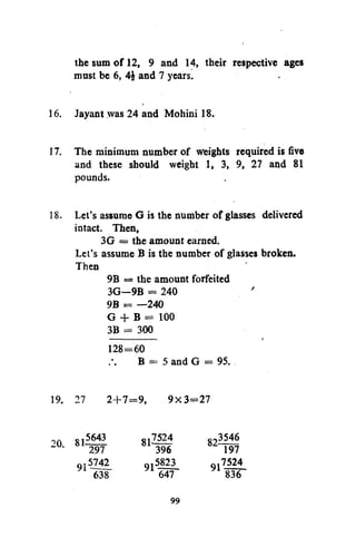 the sum of 12, 9 and 14, their respective ages
must be 6, 4£ and 7 years.
16. Jayant was 24 and Mohini 18.
17. The minimum number of weights required is five
and these should weight 1, 3, 9, 27 and 81
pounds.
18. Let's assume G is the number of glasses delivered
intact. Then,
3G = the amount earned.
Let's assume B is the number of glasses broken.
Then
9B = the amount forfeited
3G—9B = 240
9B = —240
G + B = 100
3B = 300
128=60

B = 5 and G = 95.

19. 27

5643
297
.5742
638

20. 81
9

2+7=9,

9x3=27

7524
396
q.5823
647

81-

99

823546
197
7524
91 836

 