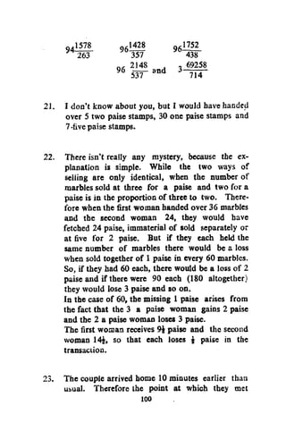 94

1578
263

96

9 6

1428
357
2148
sir

_1752
438
. - 69258
~7i496

a n d

3

21. I don't know about you, but I would have handed
over 5 two paise stamps, 30 one paise stamps and
7-five paise stamps.
22. There isn't really any mystery, because the explanation is simple. While the two ways of
selling are only identical, when the number of
marbles sold at three for a paise and two for a
paise is in the proportion of three to two. Therefore when the first woman handed over 36 marbles
and the second woman 24, they would have
fetched 24 paise, immaterial of sold separately or
at five for 2 paise. But if they each held the
same number of marbles there would be a loss
when sold together of 1 paise in every 60 marbles.
So, if they had 60 each, there would be a loss of 2
paise and if there were 90 each (180 altogether)
they would lose 3 paise and so on.
In the case of 60, the missing 1 paise arises from
the fact that the 3 a paise woman gains 2 paise
and the 2 a paise woman loses 3 paise.
The first woman receives 9i paise and the second
woman 14£, so that each loses $ paise in the
transaction.
23. The couple arrived home 10 minutes earlier than
ubual. Therefore the point at which they met
100

 