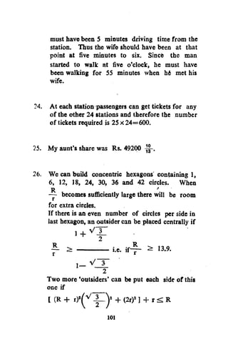 must have been 5 minutes driving time from the
station. Thus the wife should have been at that
point at five minutes to six. Since the man
started to walk at five o'clock, he must have
been walking for 55 minutes when hi met his
wife.
24. At each station passengers can get tickets for any
of the other 24 stations and therefore the number
of tickets required is 25 x 24= 600.
25. My aunt's share was Rs. 49200 —.
26. We can build concentric hexagons' containing 1,
6, 12, 18, 24, 30, 36 and 42 circles. When
R
'
— becomes sufficiently large there will be room
for extra circles.
If there is an even number of circles per side in
iast hexagon, an outsider can be placed centrally if
1 + V X
2

— ^
r

i.e.

i f ~r -

2

13.9.

Two more 'outsiders' can be put each side of this
one if
[ (R + r ) ^
+ (2r) ] + r <£ R
V

2

101

 