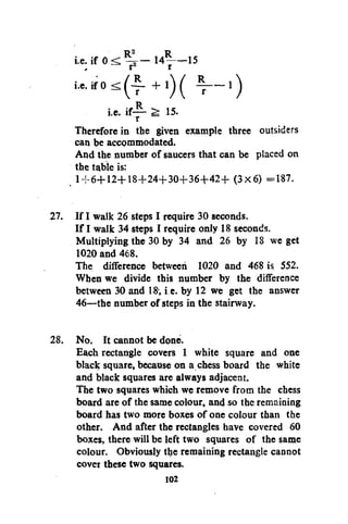 i.e. if 0

14*—15

i.e. if— ^ 15.
r
Therefore in the given example three outsiders
can be accommodated.
And the number of saucers that can be placed on
the table is:
1 + 6+12+18+24+30+36+42+ (3x6) =187.
27. If I walk 26 steps I require 30 seconds.
If I walk 34 steps I require only 18 seconds.
Multiplying the 30 by 34 and 26 by 18 we get
1020 and 468.
The difference between 1020 and 468 is 552.
When we divide this number by the difference
between 30 and 18-, i.e. by 12 we get the answer
46—the number of steps in the stairway.
28. No. It cannot be done.
Each rectangle covers 1 white square and one
black square, because on a chess board the white
and black squares are always adjacent.
The two squares which we remove from the chess
board are of the same colour, and so the remaining
board has two more boxes of one colour than the
other. And after the rectangles have covered 60
boxes, there will be left two squares of the same
colour. Obviously the remaining rectangle cannot
cover these two squares.
102

 