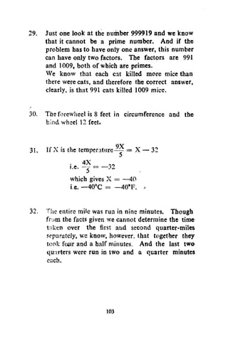 29. Just one look at the Dumber 999919 and we know
that it cannot be a prime number. And if the
problem has to have only one answer, this number
can have only two factors. The factors are 991
and 1009, both of which are primes.
We know that each cat killed more mice than
there were cats, and therefore the correct answer,
clearly, is that 991 cats killed 1009 mice.
30. The forcwheel is 8 feet in circumference and the
hind wheel 12 feet.
31. If X is the temperature^ = X — 32
5
• j
».e. -4X = - 3 2
which gives X = —40
i.e. —40°C = —40°F.
32. The entire mile was run in nine minutes. Though
fr.>m the facts given we cannot determine the time
taken over the first and second quarter-miles
separately, we know, however, that together they
took four and a half minutes. And the last two
quarters were run in two and a quarter minutes
each.

103

 