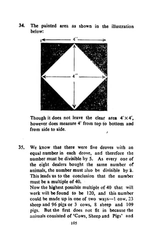 34. The painted area as shown in the illustration
below:

Though it does not leave the clear area 4' x 4',
however does measure 4' from top to bottom and
from side to side.
35. We know that there were five droves with an
equal number in each drove, and therefore the
number must be divisible by 5. As every one of
the eight dealers bought the same number of
animals, the number must also be divisible by 8.
This leads us to the conclusion that the number
must be a multiple of 40.
Now the highest possible multiple of 40 that will
work will be found to be 120, and this number
could be made up in one of two ways—1 cow, 23
sheep and 96 pigs or 3 cows, 8 sheep and 109
pigs. But the first does not fit in because the
animals consisted of 'Cows, Sheep and Pigs' and
105

 