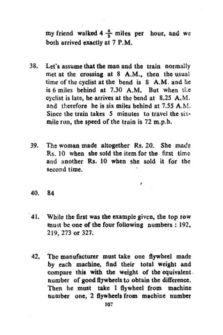 my friend walked 4 -i- miles per hour, and we
both arrived exactly at 7 P.M.
38. Let's assume that the man and the train normally
met at the crossing at 8 A.M., then the usual
time of the cyclist at the bend is 8 A.M. and he
is 6 miles behind at 7.30 A.M. But when the
cyclist is late, he arrives at the bend at 8.25 A.M.
and therefore he is six miles behind at 7.55 A.M.
Since the train takes 5 minutes to travel the sixmile run, the speed of the train is 72 m.p.h.
39. The woman made altogether Rs. 20. She mads
Rs. 10 when she sold the item for the first time
and another Rs. 10 when she sold it for the
second time.
40. 84
41. While the first was the example given, the top row
must be one of the four following numbers : 192,
219, 273 or 327.
42. The manufacturer must take one flywheel made
by each machine, find their total weight and
compare this with the weight of the equivalent
number of goodflywheelsto obtain the difference.
Then he must take 1 flywheel from machine
number one, 2 flywheels from machine number
107

 
