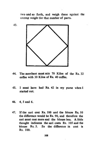 two and so forth, and weigh these against the
corretf weight for that number of parts.

44. The merchant must mix 70 Kilos of the Rs. 32
coffee with 30 Kilos of Rs. 40 coffee.
45. I must have had Ri. 42 in my purse when I
started out.
46. 4, 5 and 6.
47. If the sari cost Rs. 100 and the blouse Rs. 10
the difference would be Rs. 90, and therefore the
sari must cost more and the blouse less. A little
thought indicates the sari costs Rs. 105 and the
blouse Rs. 5. So the difference in cost is
Rs. 100.
108

 