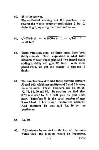 60. 28 is the answer.
The method of working out this problem is to
reverse the whole process—multiplying 2 by 10,
deducting 8, squaring the result and so on.
61. V40"+9"ft = V1600+81 ft = /1681 ft
= 41 feet.
62. There were sixty eyes, so there must have been
thirty animals. Now the question is what combination of four-legged pigs and two-legged ducks
adding to thirty will give 86 feet. With some
pencil vork, we get the answer 13 pigs and 17
ducks.
63. The simplest way is to find those numbers between
50 and 100, which are multiples of 2 and 3 leaving
no remainder. These numbers are 54, 60, 66,
72, 78, 84, 90 and 96. By scrutiny we find that
if 78 is divided by 5 it will give 15 plus 3 left
over. Therefore 78 is the total number of eggs
Rasool had in his basket, before the accident.
And therefore he was paid Rs. 39 by the
gentleman.
64. Rs. 30.
65. If 65 minutes be counted on the face of the same
watch then the problem would be impossible.
112

PPY-7

 
