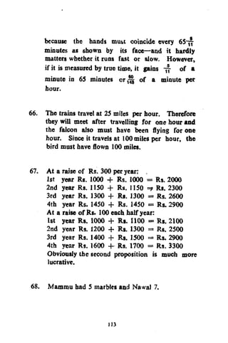 because the hands mus>t coincide every
minutes as shown by its face—and it hardly
matters whether it runs fast or slow. However,
if it is measured by true time, it gains
of a
minute in 65 minutes or ^ of a minute per
hour.
66. The trains travel at 25 miles per hour. Therefore
they will meet after travelling for one hour and
the falcon also must have been flying for one
hour. Since it travels at 100 miles per hour, the
bird must have flown 100 miles.
67. At a raise of Rs. 300 per year; .
1st year Rs. 1000 + Rs. 1000 = Rs. 2000
2nd year Rs. 1150 + Rs. 1150 =? Rs. 2300
3rd year Rs. 1300 -f Rs. 1300 = Rs. 2600
4th year Rs. 1450 + Rs. 1450 = Rs. 2900
At a raise of Rs. 100 each half year:
1st year Rs. 1000 + R». 1100 = Rs. 2100
2nd year Rs. 1200 + Rs. 1300 = Rs. 2500
3rd year Rs. 1400 + Rs. 1500 = Rs. 2900
4th year Rs. 1600 + Rs. 1700 = Rs. 3300
Obviously the second proposition is much more
lucrative.
68. Mammu had 5 marbles and NawaJ 7.

113

 