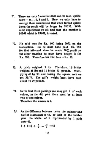 7', There are only 5 numbers that can be read upside
down— 0,1, 6, 8 and 9. Now we only have to
arrange these numbers so that when turned upside
down the result will be larger by 78633. With
some experiment we will find that the number is
10968 which is 89601, inverted.
72. He sold one for Rs. 600 losing 20% on the
transaction. So he must have paid Rs. 750
for that lathe and since he made 20% profit on
the other machine he must have bought it for
Rs. 500. Therefore his total loss is Rs. 50.
73. A brick weighed 3 lbs. Therefore, 16 brickt
weighed 48 lbs and 11 bricks 33 pounds. Multiplying 48 by 33 and taking the square root we
get 39.79. The girl's weight must have been
about 39 79 pounds.
74. In the first three pickings you may get 1 of each
colour, on the 4th pick there must be at least
two of one colour.
Therefore the answer is 4.
75. As the difference between twice the number and
half of it amounts to 45, or half of the number
plus the whole of it represented by 1 adds
upto 45,
i + t=i + - f = - f - =
4 5

us

 