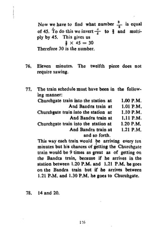 Now we have to find what jnumber JL is equal
»
of 45. To do this we invert - y to § and multiply by 45. This gives us
f X 45 = 30
Therefore 30 is the number.
76, Eleven minutes. The twelfth piece does not
require sawing.
77. The train schedule must have been in the following manner:
Churcbgate train into the station at 1.00 P.M.
And Bandra train at 1.01 P.M.
Churcbgate train into the station at 1.10 P.M.
And Bandra train at 1.11 P.M.
Churchgate train into the station at 1.20 P.M.
And Bandra train at 1.21 P.M.
and so forth.
This way each train would be arriving every ten
minutes but his chances of getting the Churchgate
train would be 9 times as great as of getting on
the Bandra train, because if he arrives in the
station between 1.20 P.M. and 1.21 P.M. he goes
on the Bandra train but if he arrives between
1.21 P.M. and 1.30 P.M. he goes to Churchgate.
78. 14 and 20.

r.6

 