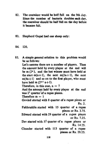 82. The container would be half full on the 9th day.
Since the number of bacteria doubles each day,
the container should be half full on the day before
it became full.
83. Shepherd Gopal had one sheep only:
84. 120.
85. A simple general solution to this problem would
be as follows:
Let's assume there are n number of players. Then
the amount held by every player at the end will
be m (2 ), and the last winner must have held at
the start m(n+l), the next m(2n+l), the next
m(4n+1) and so on to the first player, who must
have held m(2 - n+l).
Therefore, in this case, n = 7
And the amount held by every player at the end
was 2 quarter'of a rupee pieces.
Therefore m = 1
Govind started with 8 quarter of a rupee pieces or
Rs. 2.
Fakhruddin started with 15 quarter of a rupee
pieces or Rs. 3.75.
Edward started with 29 quarter of a rupee pieces
or Rs. 7.25.
Dev started with 57 quarter of a rupee pieces or
Rs. 14 25.
Chunder started with 113 quarter of a rupee
pieces or Rs. 28.25.
n

n

1

7

lis

 