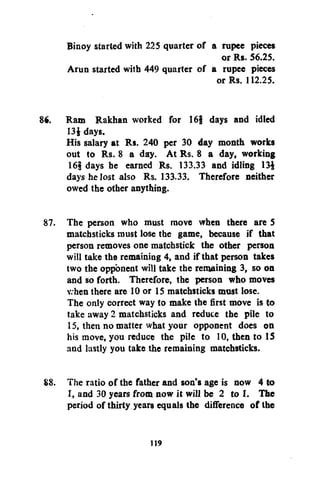 Binoy started with 225 quarter of a rupee pieces
or Rs. 56.25.
Arun started with 449 quarter of a rupee pieces
or Rs. 112.25.
86. Ram Rakhan worked for 16f days and idled
13$ days.
His salary at Rs. 240 per 30 day month works
out to Rs. 8 a day. At Rs. 8 a day, working
16§ days he earned Rs. 133.33 and idling 13£
days he lost also Rs. 133.33. Therefore neither
owed the other anything.
87. The person who must move when there are 5
matchsticks must lose the game, because if that
person removes one matchstick the other person
will take the remaining 4, and if that person takes
two the opponent will take the remaining 3, so on
and so forth. Therefore, the person who moves
v. hen there are 10 or 15 matchsticks must lose.
The only correct way to make the first move is to
take away 2 matchsticks and reduce the pile to
15, then no matter what your opponent does on
his move, you reduce the pile to 10, then to 15
and lastly you take the remaining matchsticks.
88. The ratio of the father and son's age is now 4 to
I, and 30 years from now it will be 2 to I. The
period of thirty years equals the difference of the
119

 