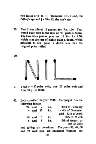 two ratios or 2 to 1. Therefore 30x2=60, the
fathers age and 30=15, the son's age.
89. First I was offered 16 guavas for Rs. 1.20. That
would have been at the rate of 90 paise-a dozen.
Thp two extra guavas gave me 18 for Rs. 1.20,
which is at the rate of eighty paise a dozen, which
amounts to ten paise a dozen less than the
original price ittled.
90.

f

t

§
91. 1 had " 50 paise coin, one 25 paise coin and
four 10 p se coins.
:

92. Let's consider the year 1948. Fortyeight has the
following factors:
24 and 2 i.e.
24th of February
4 and 12 i.e.
< 4th of December
and 12tb of April
16 and 3 ie.
16th of March
6 and 8 i.e.
6th of August or
8th of June
and giving six occasions. The years 36, 48 , 60
and 72 each give six occasions whereas the

 