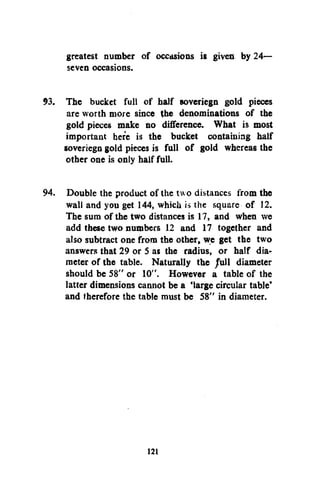 greatest number of occasions is given by 24—
seven occasions.
93. The bucket full of half soveriegn gold pieces
are worth more since the denominations of the
gold pieces make no difference. What is most
important here is the bucket containing half
soveriegn gold pieces is full of gold whereas the
other one is only half full.
94. Double the product of the two distances from the
wall and you get 144, which is the square of 12.
The sum of the two distances is 17, and when we
add these two numbers 12 and 17 together and
also subtract one from the other, we get the two
answers that 29 or S as the radius, or half diameter of the table. Naturally the /ull diameter
should be 58" or 10". However a table of the
latter dimensions cannot be a 'large circular table*
and therefore the table must be 58" in diameter.

121

 