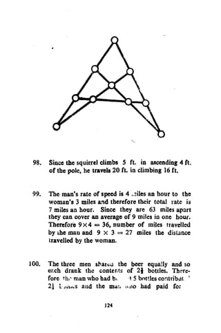 V

98. Since the squirrel climbs 5 ft. in ascending 4 ft.
of the pole, he travels 20 ft. in climbing 16 ft.
99. The man's rate of speed is 4 ^iles an hour to the
woman's 3 miles and therefore their total rate is
7 miles an hour. Since they are 63 miles apart
they can cover an average of 9 miles in one hour.
Therefore 9x4 = 36, number of miles travelled
by ihe man and 9 x 3 = 27 miles the distance
travelled by the woman.
100. The three men sbatcu the beer equally and so
erch drank the contents of 2§ bottles. Therefore tho man who had K 15 bottles contribat
21 i
and the mai> wno had paid for
!

124

 
