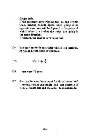 freight train.
I:' the passenger goes twice as fast as the freight
train, then the passing speed when going in the
opposite directions will be 2 plus ! or 3 compared
with 2 minus 1 or i when the trains are going in
the same directions
Therefore, the answer is tw>e as fast.
104. Yr.s only answer is that there were 5 old persons,
25 young persons and 70 children.
105.
206.

3M- 3 + -f:iere were 72 bees.

1C7. The candles must have burnt for three hours and
t; ree quarters as one candle had one-sixteenth of
Kb total length left and the other four-sixteenths.

126

 