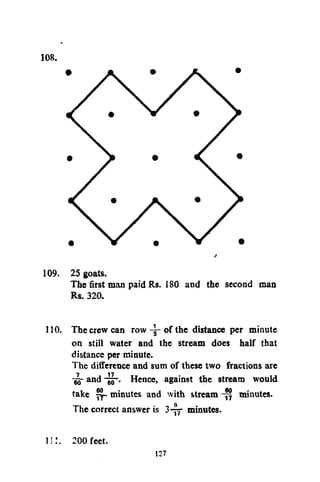 108.

109. 2$ goats.
The first man paid Rs. 180 and the second man
Rs. 320.
110. The crew can row -y- of the distance per minute
on still water and the stream does half that
distance per minute.
The difference and sum of these two fractions are
-gj- and -JF- Hence, against the stream would
take minutes and with stream minutes.
The correct answer is 3-rr minutes.
i;:. 200 feet.

127

 