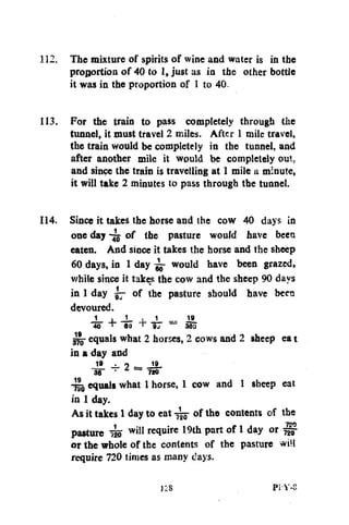 112. The mixture of spirits of wine and water is in the
proportion of 40 to 1, just as in the other bottle
it was in the proportion of 1 to 40.
113. For the train to pass completely through the
tunnel, it must travel 2 miles. After 1 mile travel,
the train would be completely in the tunnel, and
after another mile it would be completely out.
and since the train is travelling at 1 mile a minute,
it will take 2 minutes to pass through the tunnel.
114. Since it takes the horse and the cow 40 days in
one day of the pasture would have beea
eaten. And since it takes the horse and the sheep
60 days, in 1 day ^ would have been grazed,
while since it takes the cow and the sheep 90 days
in 1 day 57 of the pasture should have been
devoured.
J
40

.
T

J_
60

,
+

1

~

19_
380

gjjj- equals what 2 horses, 2 cows and 2 sheep ea t
in a day and2 19.
19
IS"

•

720

4io equals what 1 horse, 1 cow and 1 sheep eat
in 1 day.
As it takes 1 day to eat of the contents of the
pasture 4o
squire 19th part of 1 day or ^
or the whole of the contents of the pasture <vi!l
require 720 times as many days.
w i ! 1

Pi'Y-8

 