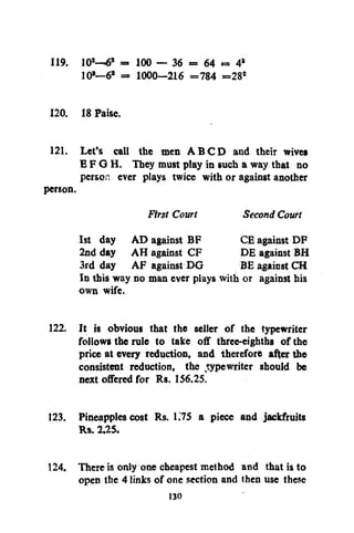 119. 10 —6 = 100 — 36 = 64 = 4
10 —6 = 1000—216 = 784 =28
2

a

J

s

s

2

120. 18 Paise.
121. Let's call the men A B C D and their wives
E F G H. They must play in such a way that no
person ever plays twice with or against another
person.
First Court
Second Court
1st day AD against BF
CE against DF
2nd day AH against CF
DE against BH
3rd day AF against DG
BE against CH
In this way no man ever plays with or against his
own wife.
122. It is obvious that the seller of the typewriter
follows the rule to take off three-eighths of the
price at every reduction, and therefore after the
consistent reduction, the typewriter should be
next offered for Rs. 156.25.
123. Pineapples cost Rs. 1.'75 a piece and jackfruits
Rs. 2.25.
124. There is only one cheapest method and that is to
open the 4 links of one section and then use these
130

 