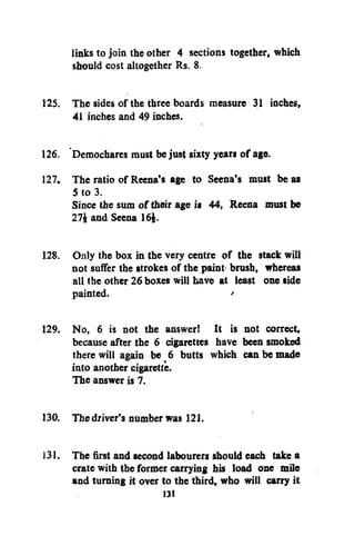 links to join the other 4 sections together, which
should cost altogether Rs. 8.
125. The sides of the three boards measure 31 inches,
41 inches and 49 inches.
126. Demochares must be just sixty years of age.
127. The ratio of Reena's age to Seena's must be as
5 to 3.
Since the sum of their age is 44, Reena must be
27$ and Seena 16$.
128. Only the box in the very centre of the stack will
not suffer the strokes of the paint- brush, whereas
all the other 26 boxes will have at least one side
painted.
'
129. No, 6 is not the answer! It is not correct,
because after the 6 cigarettes have been smoked
there will again be 6 butts which can be made
into another cigarette.
The answer is 7.
130. The driver's number was 121.
131. The first and second labourers should each take a
crate with the former carrying his load one mile
and turning it over to the third, who will carry it
131

 