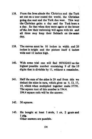138. From the Jews abode the Christian and the Turk
set out on a tour round the world, the Christian
going due east and the Turk due west. This way
the Christian gains a day and the Turk loses a
a day. So that when they meet again at the house
of the Jew their reckoning will agree with his and
all three may keep their Sabbath on the same
day.
139. The canvas must be 10 inches in width and 20
inches in height and the picture itself 6 inches
wide and 12 inches high.
140. With some trial one will find 987652413 as the
highest possible number containing 9 of the 10
digits that is divisible by 11, without a remainder.
141. Half the sum of the sides is 29 and from this we
deduct the sides in turn, which gives us 9, 13, 17,
19, which when multiplied together make 37791.
The square root of this number is 194.4.
194.4 square rods will be the answer.
142. 30 squares.
143. He bought at least 1 mule, 1 ox, 2 gpats and
1 pig*
Other answers are possible.
134

 