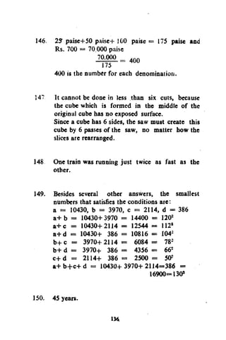 146. 25" paise+50 paise+ 100 paise = 175 paise ana
Rs. 700 = 70 000 paise
400
400 is the number for each denomination.
14? It cannot be done in less than six cuts, because
the cube which is formed in the middle of the
original cube has no exposed surface.
Since a cube has 6 sides, the saw must create this
cube by 6 passes of the saw, no matter how the
slices are rearranged.
148 One train was running just twice as fast as the
other.
149. Besides several other answers, the smallest
numbers that satisfies the conditions are:
a = 10430, b = 3970, c = 2114, d = 386
a + b = 10430+ 3970 = 14400 = 120
a + c = 10430+ 2114 = 12544 = 112*
a+d = 10430+ 386 = 10816 = I04
b + c = 3970+2114 = 6084 = 78
b+ d = 3970+ 386 = 4356 = 66
c+d = 2114+ 386 = 2500 = 50
a+ b+c+ d = 10430+ 3970+ 2114=386 =
16900=130*
2

2

2
s

2

150. 45 years.
4

 