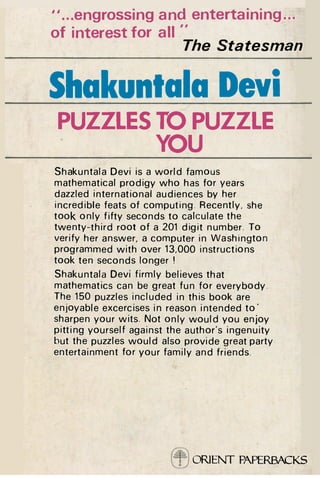 "...engrossing and entertaining...
of interest for all "
The

Statesman

Shakuntala Devi
PUZZLES TO PUZZLE
YOU
Shakuntala Devi is a w o r l d famous
mathematical prodigy who has for years
dazzled international audiences by her
incredible feats of computing. Recently, she
took only fifty seconds to calculate the
twenty-third root of a 201 digit number. To
verify her answer, a computer in Washington
programmed with over 13,000 instructions
took ten seconds longer !
Shakuntala Devi firmly believes that
mathematics can be great fun for everybody.
The 150 puzzles included in this book are
enjoyable excercises in reason intended t o '
sharpen your wits. Not only w o u l d you enjoy
pitting yourself against the author's ingenuity
but the puzzles w o u l d also provide great party
entertainment for your family and friends.

ORIENT PAPERBACKS

 