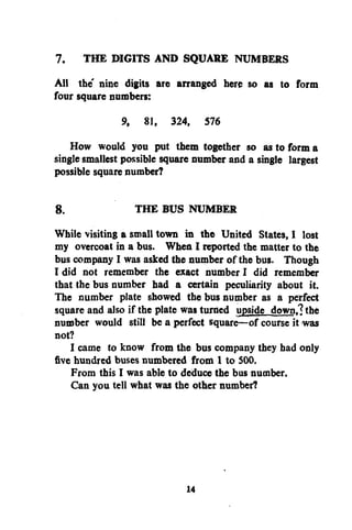 7. THE DIGITS AND SQUARE NUMBERS
All the nine digits are arranged here so as to form
four square numbers:
9, 81, 324, 576
How would you put them together so as to form a
single smallest possible square number and a single largest
possible square number?

8.
THE BUS NUMBER
While visiting a small town in the United States, I lost
my overcoat in a bus. When I reported the matter to the
bus company I was asked the number of the bus. Though
I did not remember the exact number I did remember
that the bus number bad a certain peculiarity about it.
The number plate showed the bus number as a perfect
square and also if the plate was turned upside down.? the
number would still be a perfect square—of course it was
not?
I came to know from the bus company they had only
five hundred buses numbered from 1 to S00.
From this I was able to deduce the bus number.
Can you tell what was the other number?

14

 