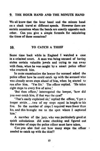 9. THE HOUR HAND AND THE MINUTE HAND
We all know that the hour hand and the minute hand
on a clock travel at different speeds. However there are
certain occasions when the hands are exactly opposite each
other. Can you give a simple formula for calculating
the times of these occasions?
10.

TO CATCH A THIEF

Some time back while in England I watched a case
in a criminal court. A man was being accused of having
stolen certain valuable jewels and trying to run away
with them, when he was caught by a smart police officer
who overtook him.
In cross examination the lawyer for accused asked the
police officer how he could catch up with the accused who
was already seven steps ahead of him, when he started to
run after him. 'Yes Sir.' The officer replied. 'He takes
eight steps to every five of mine !
'But then officer,' interrogated the lawyer, 'how did
you ever catch him. if that was the case?'
'That's easily explained sir,' replied the officer, *I got a
longer stride... two of my steps equal in length to his
five. So the number of steps 1 required were fewer than
his. and this brought me to the spot where I captured
him.'
A member of the jury, who was particularly good at
quick calculations did some checking and figured out
the number of steps the police officer must have taken.
Can you also find out how many steps the officer *
needed to catch up with the thief?
IS

 