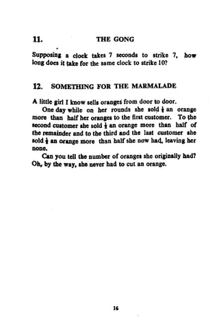 11.

THE GONG

Supposing a clock takes 7 seconds to strike 7, how
long does it take for the same clock to strike 10?
12. SOMETHING FOR THE MARMALADE
A little girl I know sells orange^ from door to door.
One day while on her rounds she sold i an orange
more than half her oranges to the first customer. To the
second customer she sold i an orange more than half of
the remainder and to the third and the last customer she
sold i an orange more than half she now had, leaving her
none.
Can you tell the number of oranges she originally had?
Oh, by the way, she never had to cut an orange.

16

 