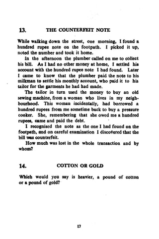 13.
THE COUNTERFEIT NOTE
While walking down the street, one morning, I found a
hundred rupee note on the footpath. I picked it up,
noted the number and took it home.
In the afternoon the plumber called on me to collect
his bill. As I had no other money at home, I settled his
account with the hundred rupee note I had found. Later
I came to know that the plumber paid the note to his
milkman to settle his monthly account, who paid it to his
tailor for the garments he had had made.
The tailor in turn used the money to buy an old
sewing machine, from a woman who lives in my neighbourhood. This woman incidentally, had borrowed a
hundred rupees from me sometime back to buy a pressure
cooker. She, remembering that she owed me a hundred
rupees, came and paid the debt.
I recognised the note as the one I had found on the
footpath, and on careful examination I discovered that the
bill was counterfeit.
How much was lost in the whole transaction and by
whom?
14.
COTTON OR GOLD
Which would you say is heavier, a pound of cotton
or a pound of gold?

1?

 