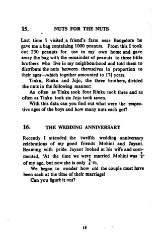 15,
NUTS FOR THE NUTS
Last time I visited a friend's farm near Bangalore he
gave me a bag containing 1000 peanuts. From this I took
out 230 peanuts for use in my own home and gave
away the bag with the remainder of peanuts to three little
brothers who live in my neighbourhood and told them to
distribute the nuts between themselves in proportion to
their ages—rwhich together amounted to 1 years.
Tinku, Rinku and Jojo, the three brothers, divided
the nuts in the following manner:
As often as Tinku took four Rinku took three and as
often as Tinku took six Jojo took seven.
With this data can you find out what were the respective ages of the boys and how many nuts each got?
16.
THE WEDDING ANNIVERSARY
Recently I attended the twelfth wedding anniversary
celebrations of my good friends Mohini and Jayant.
Beaming with pride Jayant looked at his wife and commented, 'At the time we were married Mohini was ~
of my age, but now she is only ~e~th.
We began to wonder how old the couple must have
been each at the time of their marriage!
Can you figure it out?

18

 