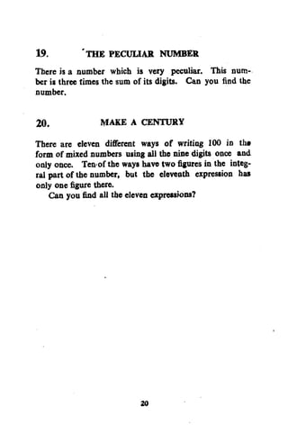 19.
'THE PECULIAR NUMBER
There is a number which is very peculiar. This number is three times the sum of its digits. Can you find the
number.
20.
MAKE A CENTURY
There are eleven different ways of writing 100 in tha
form of mixed numbers using all the nine digits once and
only once. Ten-of the ways have twofiguresin the integral part of the number, but the eleventh expression has
only one figure there.
Can you find all the eleven expressions?

20

 