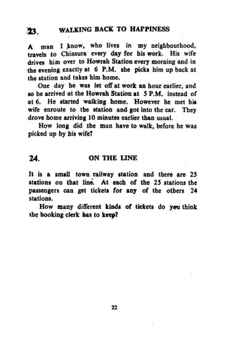 WALKING BACK TO HAPPINESS
A man I know, who lives in my neighbourhood,
travels to Chinsura every day for his work. His wife
drives him over to Howrah Station every morning and in
the evening exactly at 6 P.M. she picks him up back at
the station and takes him home.
One day he was let off at work an hour earlier, and
so he arrived at the Howrah Station at 5 P.M. instead of
at 6. He started walking home. However he met h»
wife enroute to the station and got into the car. They
drove home arriving 10 minutes earlier than usual.
How long did the man have to walk, before he was
picked up by his wife?
24.
ON THE LINE
It is a small town railway station and there are 25
stations on that line. At each of the 25 stations the
passengers can get tickets for any of the others 24
stations.
How many different kinds of tickets do you think
the booking clerk has to keep?

22

 