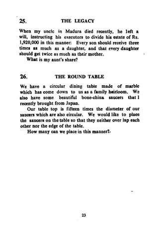 THE LEGACY
25.
When my unclc in Madura died recently, he left a
will, instructing his executors to divide his estate of Rs.
1,920,000 in this manner: Every son should receive three
times as much as a daughter, and that every daughter
should get twice as much as their mother.
What is my aunt's share?
26.
THE ROUND TABLE
We have a circular dining table made of marble
which has come down to us as a family heirloom. Ws
also have some beautiful bone-china saucers that I
recently brought from Japan.
Our table top is fifteen times the diameter of our
saucers which are also circular. We would like to place
the saucers on the table so that they neither over lap each
other nor the edge of the table.
How many can we place in this manner?^

23

 