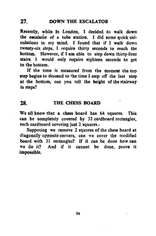 27.
DOWN THE ESCALATOR
Recently, while in London, I decided to walk down
the escalator of a tube station. I did some quick calculations in my mind. I found that if I walk down
twenty-six steps, I require thirty seconds to reach the
bottom. However, if I am able to step down thirty-four
stairs I would only require eighteen seconds to get
to the bottom.
If the time is measured from the moment the top
step begins to descend to the time I step off the last step
at the bottom, can you tell the height of the stairway
in steps?
28.
THE CHESS BOARD
We all know that a chess board has 64 squares. This
can be completely covered by 32 cardboard rectangles,
each cardboard covering just 2 squares.*
Supposing we remove 2 squares of the chess board at
diagonally opposite corners, can we cover the modified
board with 31 rectangles? If it can be done how can
we do it? And if it cannot be done, prove it
impossible.

24

 