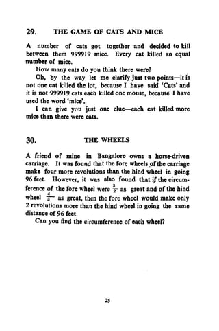 THE GAME OF CATS AND MICE
29.
A number of cats got together and decided to kill
between them 999919 mice. Every cat killed an equal
number of mice.
How many cats do you think there were?
Ob, by the way let me clarify just two points—it is
not one cat killed the lot, because I have said 'Cats' and
it is not-999919 cats each killed one mouse, because I have
used the word 'mice'.
I can give you just one clue—each cat killed more
mice than there were cats.
30.
THE WHEELS
A friend of mine in Bangalore owns a horse-driven
carriage. It was found that the fore wheels of the carriage
make four more revolutions than the hind wheel in going
96 feet. However, it was also found that ijf the circumference of the fore wheel were j- as great and of the hind
wheel ~ as great, then the fore wheel would make only
2 revolutions more than the hind wheel in going the same
distance of % feet.
Can you find the circumference of each wheel?

25

 
