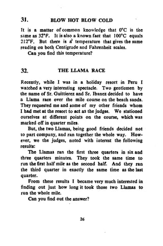 31.
BLOW HOT BLOW COLD
It is a matter of common knowledge that 0°C is the
same as 32°F. It is also a known fact that 100°C equals
212°F. But there is & temperature that gives the same
reading on both Centigrade and Fahrenheit scales.
Can you find this temperature?
32.
THE LLAMA RACE
Recently, while I was in a holiday resort in Peru I
watched a very interesting spectacle. Two gentlemen by
the name of Sr. Guittierez and Sr. Ibanez decided to have
a Llama race over the mile course on the beach sands.
They requested me and some of my other friends whom
I had met at the resort to act as the judges. We stationed
ourselves at different points on the course, which was
marked off in quarter miles.
But, the two Llamas, being good friends decided not
to part company, and ran together the whole way. However, we the judges, noted with interest the following
results:
The Llamas ran the first three quarters in six and
three quarters minutes. They took the same time to
run the first half mile as the second half. And they ran
the third quarter in exactly the same time as the last
quarter.
From these results I became very much interested in
finding out just how long it took those two Llamas to
run the whole mile.
Can you find out the answer?
26

 