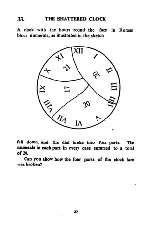 33.
THE SHATTERED CLOCK
A clock with the hours round the face in Roman
block numerals, as illustrated in the sketch

fell down, and the dial broke into four parts. The
numerals in each part in every case summed to a total
of 20.
Can you show how the four parts of the clock face
was broken?

27

 