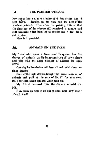 34.
THE PAINTED WINDOW
My room has a square window of 4 feet across and 4
feet down. I decided to get only half the area of the
window painted. Even after the painting I found that
the clear part of the window still remained a square and
still measured 4 feet from top to bottom and 4 feet from
side to side.
How is it possible?
35.
ANIMALS ON THE FARM
My friend who owns a farm near Bangalore has five
droves of animals on his farm consisting of cows, sheep
and pigs with the same number of animals in each
drove.
One day he decided to sell them all and sold them to
eight dealers.
Each of the eight dealers bought the same number of
animals and paid at the rate of Rs. 17 for each cow,
Rs. 2 for each sheep and Rs. 2 for each pig.
My friend recieved from the dealers in total Rs.
301.
How many animals in all did he have and how many
of each kind?

28

 