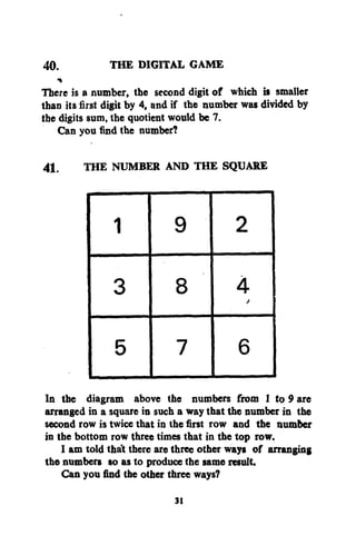 40.
THE DIGITAL GAME
There is a number, the second digit of which is smaller
than its first digit by 4, and if the number was divided by
the digits sum, the quotient would be 7.
Can you find the number?
41.

THE NUMBER AND THE SQUARE

1

9

2

3

8

4

5

7

6

In the diagram above the numbers from I to 9 are
arranged in a square in such a way that the number in the
second row is twice that in the first row and the number
in the bottom row three times that in the top row.
I am told that there are three other ways of arranging
the numbers so as to produce the same result.
Can you find the other three ways?
31

 