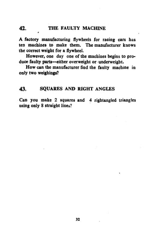 42.
THE FAULTY MACHINE
A factory manufacturing flywheels for racing cars has
ten machines to make them. The manufacturer knows
the correct weight for a flywheel.
However, one day one of the machines begins to produce faulty parts—either overweight or underweight.
How can the manufacturer find the faulty machine in
only two weighings?
43.
SQUARES AND RIGHT ANGLES
Can you make 2 squares and 4 rightangled triangles
using only 8 straight lines?

32

 
